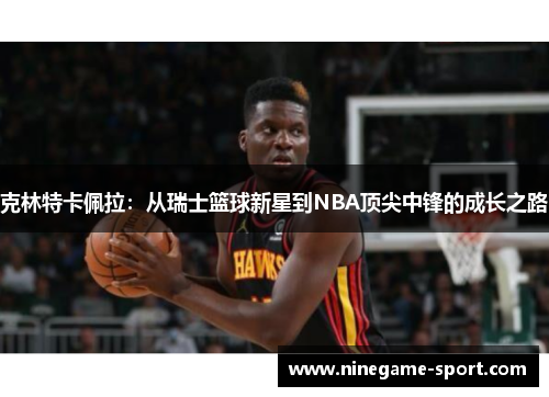 克林特卡佩拉：从瑞士篮球新星到NBA顶尖中锋的成长之路